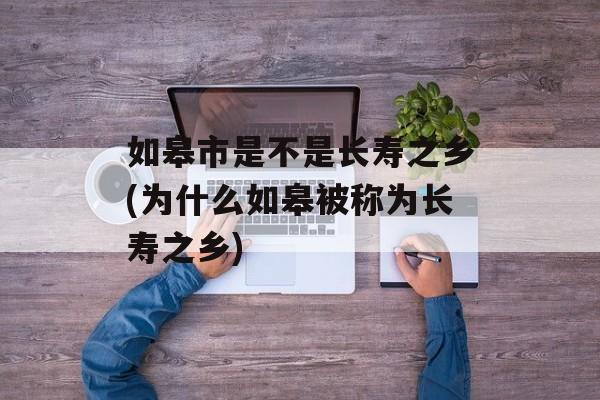 如皋市是不是长寿之乡(为什么如皋被称为长寿之乡)-第1张图片-