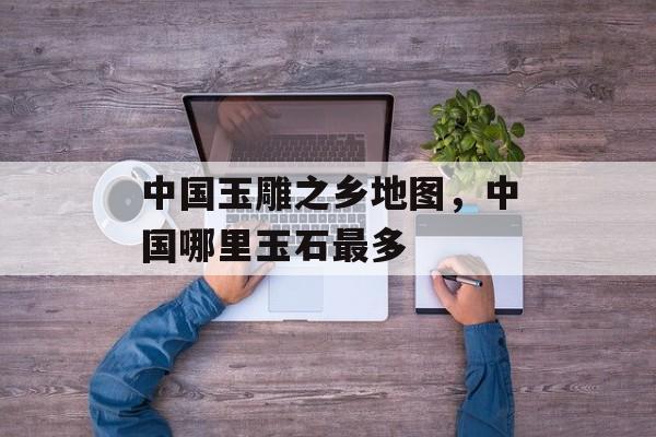 中国玉雕之乡地图，中国哪里玉石最多-第1张图片-
