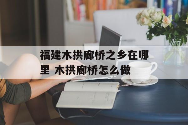 福建木拱廊桥之乡在哪里 木拱廊桥怎么做-第1张图片-