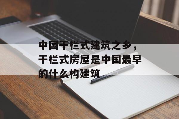 中国干栏式建筑之乡，干栏式房屋是中国最早的什么构建筑-第1张图片-