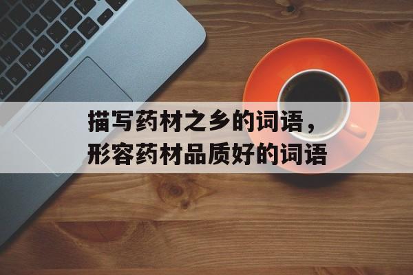 描写药材之乡的词语，形容药材品质好的词语-第1张图片-