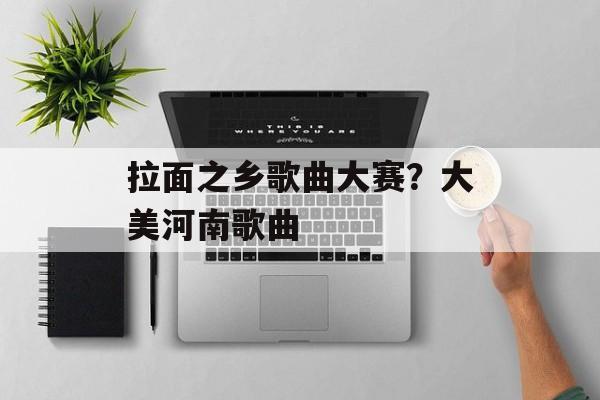 拉面之乡歌曲大赛？大美河南歌曲-第1张图片-