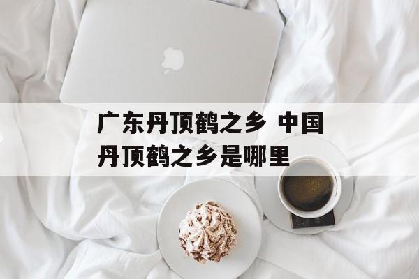 广东丹顶鹤之乡 中国丹顶鹤之乡是哪里-第1张图片-