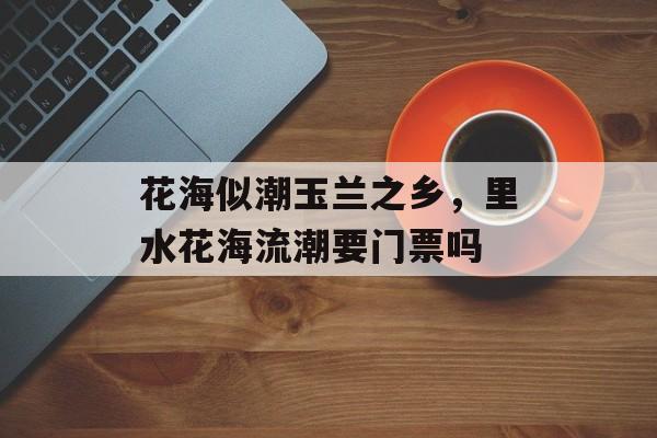 花海似潮玉兰之乡，里水花海流潮要门票吗-第1张图片-