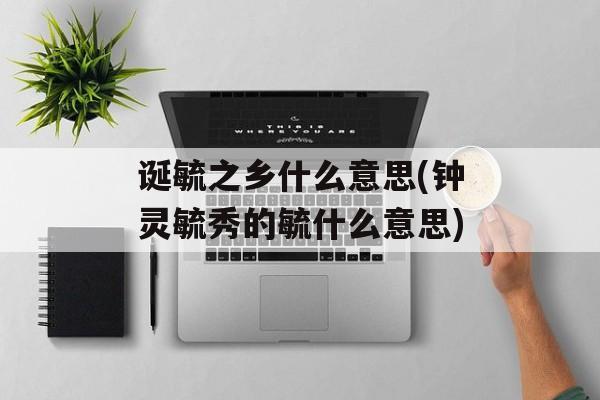 诞毓之乡什么意思(钟灵毓秀的毓什么意思)-第1张图片-