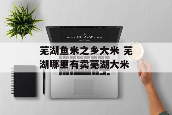 芜湖鱼米之乡大米 芜湖哪里有卖芜湖大米-第1张图片-