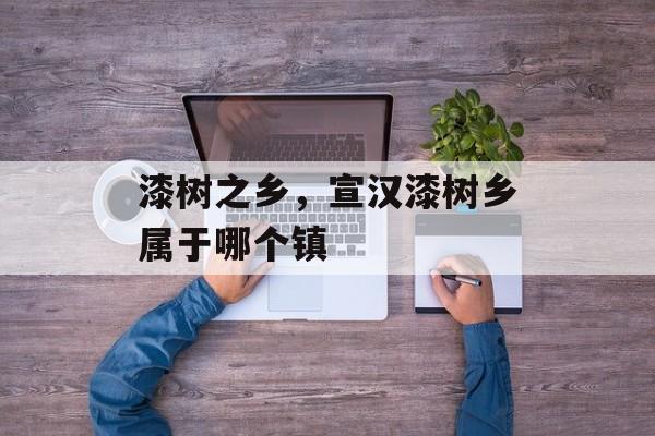 漆树之乡，宣汉漆树乡属于哪个镇-第1张图片-