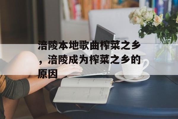 涪陵本地歌曲榨菜之乡，涪陵成为榨菜之乡的原因-第1张图片-