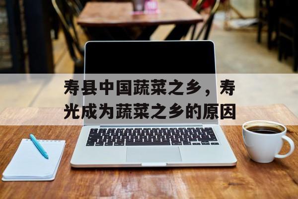 寿县中国蔬菜之乡，寿光成为蔬菜之乡的原因-第1张图片-