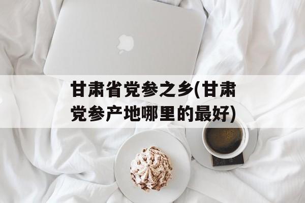 甘肃省党参之乡(甘肃党参产地哪里的最好)-第1张图片-