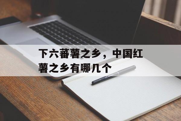 下六蕃薯之乡，中国红薯之乡有哪几个-第1张图片-