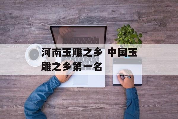 河南玉雕之乡 中国玉雕之乡第一名-第1张图片-