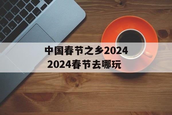 中国春节之乡2024 2024春节去哪玩-第1张图片-