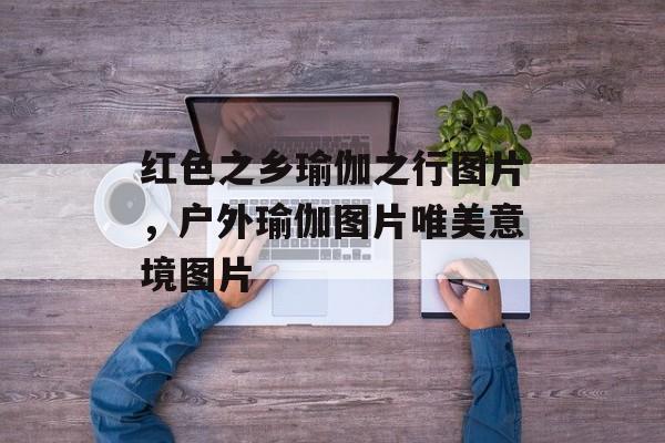 红色之乡瑜伽之行图片，户外瑜伽图片唯美意境图片-第1张图片-