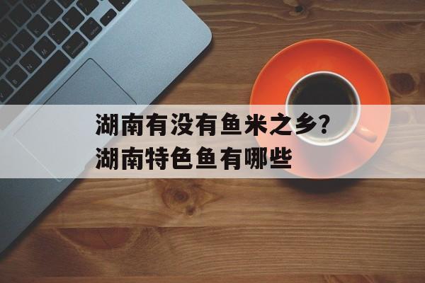 湖南有没有鱼米之乡？湖南特色鱼有哪些-第1张图片-