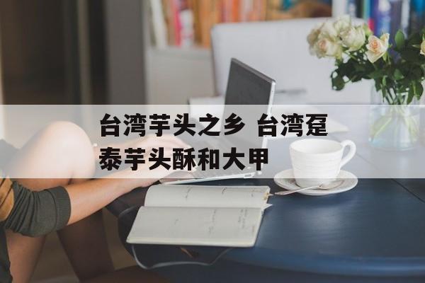 台湾芋头之乡 台湾趸泰芋头酥和大甲-第1张图片-