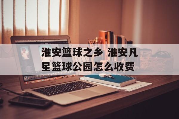 淮安篮球之乡 淮安凡星篮球公园怎么收费-第1张图片-