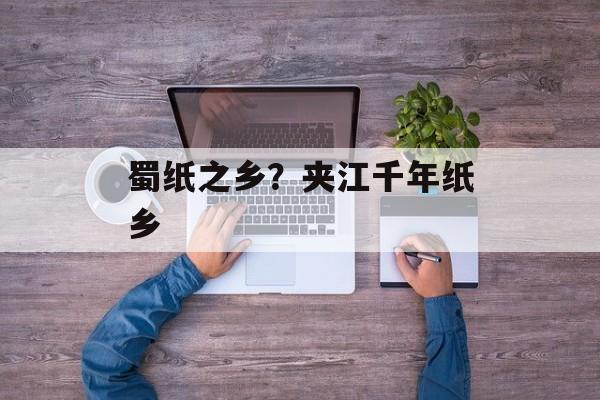 蜀纸之乡？夹江千年纸乡-第1张图片-