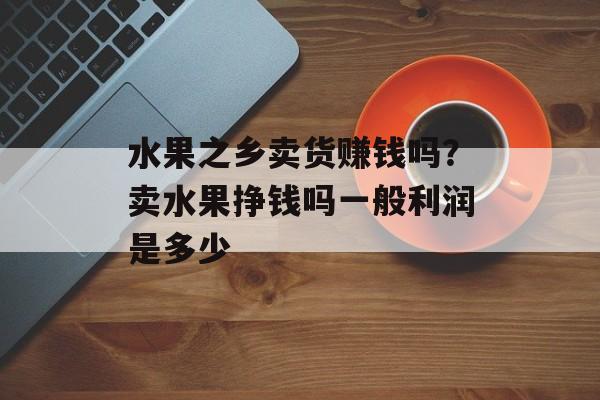 水果之乡卖货赚钱吗？卖水果挣钱吗一般利润是多少-第1张图片-
