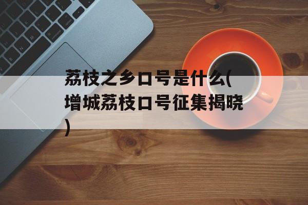 荔枝之乡口号是什么(增城荔枝口号征集揭晓)-第1张图片-