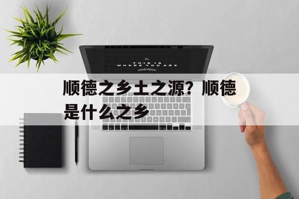 顺德之乡土之源？顺德是什么之乡-第1张图片-