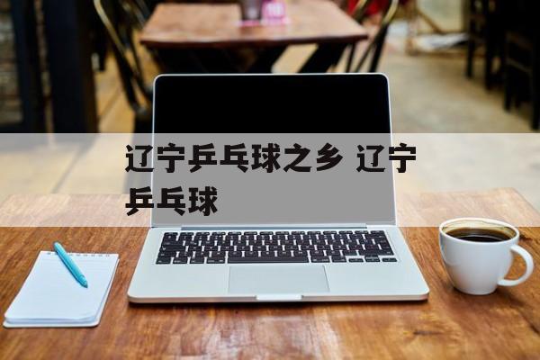 辽宁乒乓球之乡 辽宁乒乓球-第1张图片-