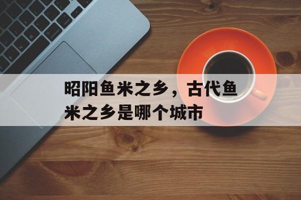 昭阳鱼米之乡，古代鱼米之乡是哪个城市-第1张图片-