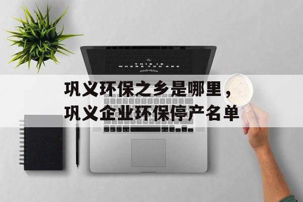巩义环保之乡是哪里，巩义企业环保停产名单-第1张图片-