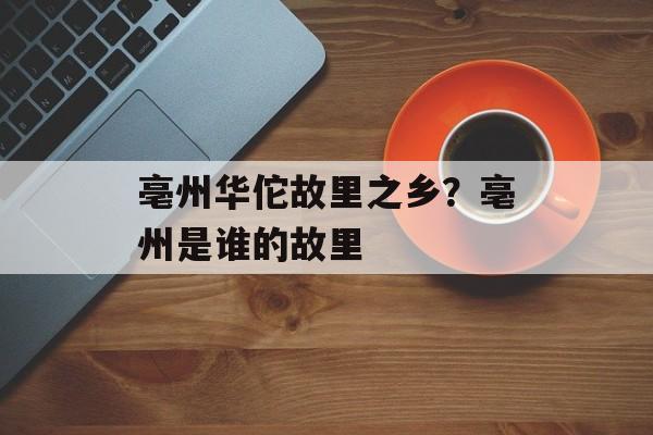 亳州华佗故里之乡？亳州是谁的故里-第1张图片-