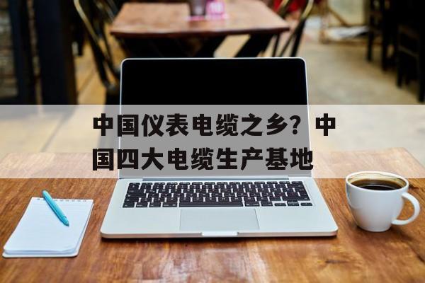 中国仪表电缆之乡？中国四大电缆生产基地-第1张图片-