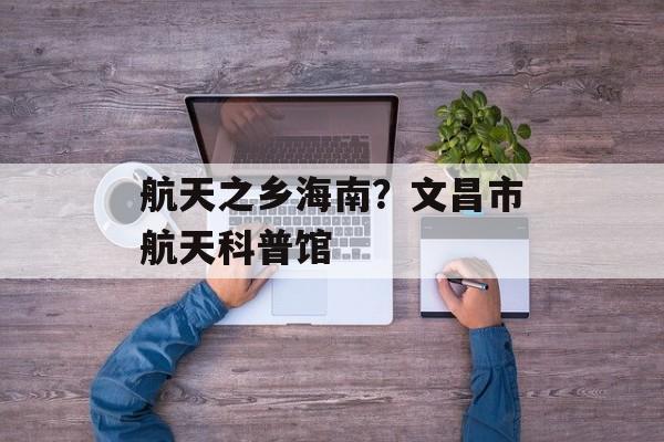 航天之乡海南？文昌市航天科普馆-第1张图片-