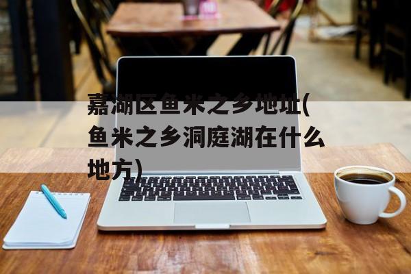 嘉湖区鱼米之乡地址(鱼米之乡洞庭湖在什么地方)-第1张图片-