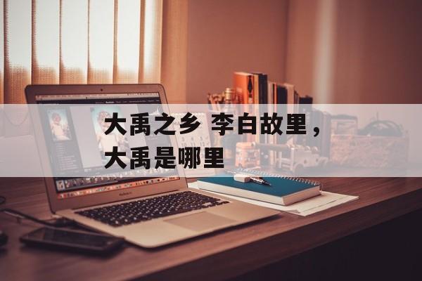 大禹之乡 李白故里，大禹是哪里-第1张图片-