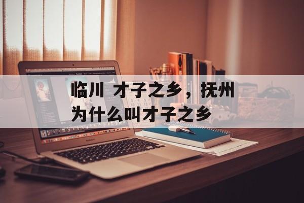 临川 才子之乡，抚州为什么叫才子之乡-第1张图片-