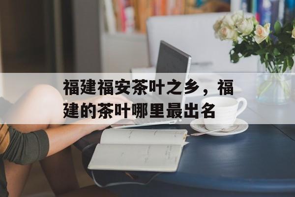 福建福安茶叶之乡，福建的茶叶哪里最出名-第1张图片-
