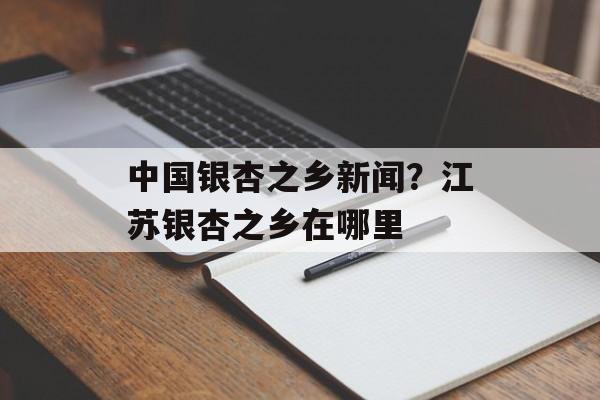 中国银杏之乡新闻？江苏银杏之乡在哪里-第1张图片-