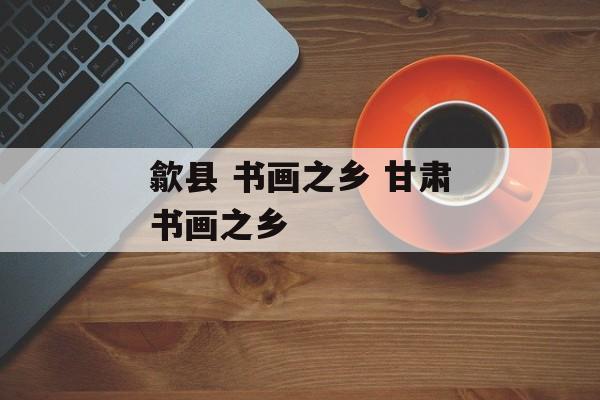 歙县 书画之乡 甘肃书画之乡-第1张图片-
