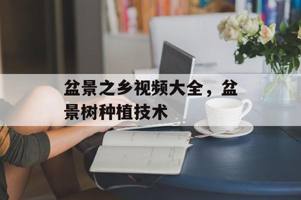 盆景之乡视频大全，盆景树种植技术-第1张图片-