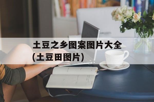 土豆之乡图案图片大全(土豆田图片)-第1张图片-