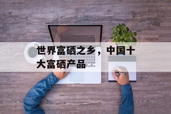 世界富硒之乡，中国十大富硒产品-第1张图片-