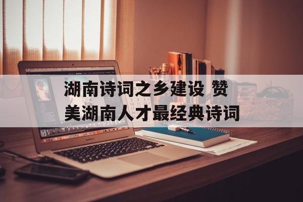 湖南诗词之乡建设 赞美湖南人才最经典诗词-第1张图片-